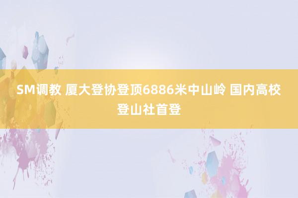 SM调教 厦大登协登顶6886米中山岭 国内高校登山社首登