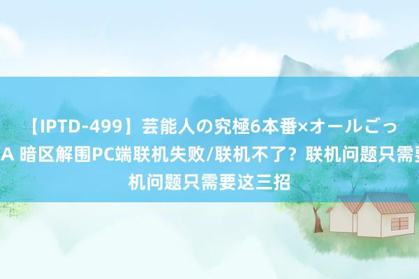 【IPTD-499】芸能人の究極6本番×オールごっくん AYA 暗区解围PC端联机失败/联机不了？联机问题只需要这三招