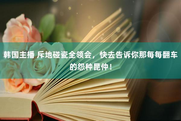 韩国主播 斥地碰瓷全领会，快去告诉你那每每翻车的怨种昆仲！