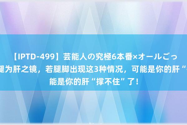 【IPTD-499】芸能人の究極6本番×オールごっくん AYA 腿为肝之镜，若腿脚出现这3种情况，可能是你的肝“撑不住”了！