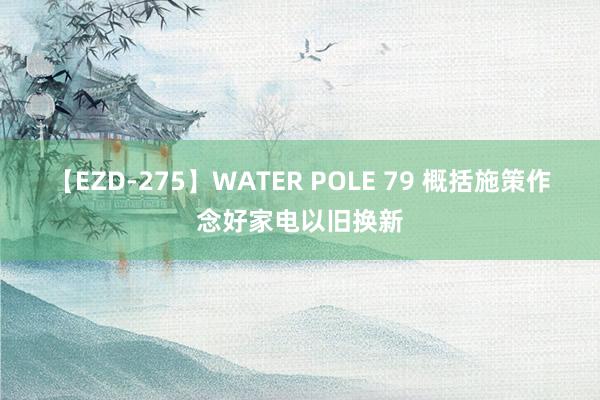 【EZD-275】WATER POLE 79 概括施策作念好家电以旧换新