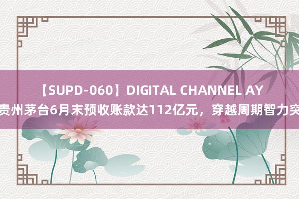 【SUPD-060】DIGITAL CHANNEL AYA 贵州茅台6月末预收账款达112亿元，穿越周期智力突显