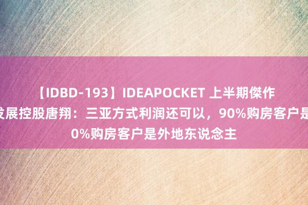 【IDBD-193】IDEAPOCKET 上半期傑作集2009 保利发展控股唐翔：三亚方式利润还可以，90%购房客户是外地东说念主