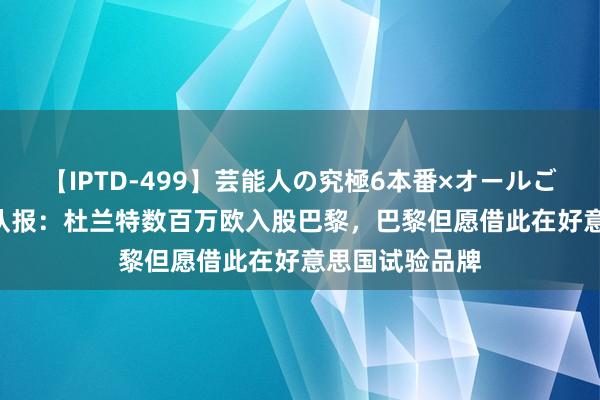 【IPTD-499】芸能人の究極6本番×オールごっくん AYA 队报：杜兰特数百万欧入股巴黎，巴黎但愿借此在好意思国试验品牌