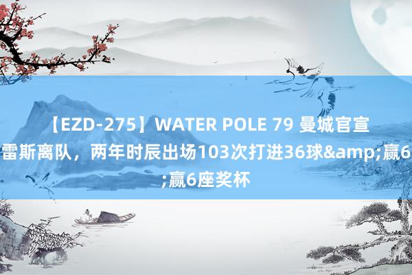 【EZD-275】WATER POLE 79 曼城官宣阿尔瓦雷斯离队，两年时辰出场103次打进36球&赢6座奖杯