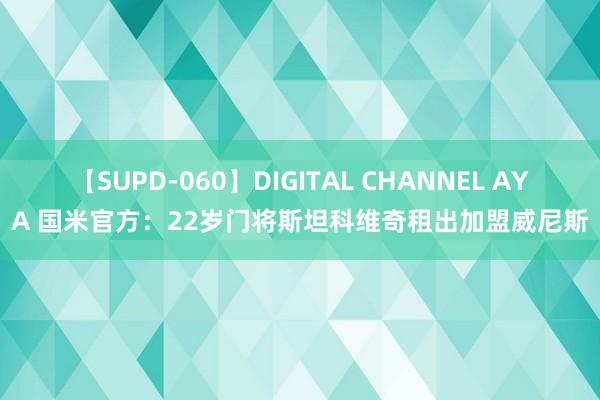 【SUPD-060】DIGITAL CHANNEL AYA 国米官方：22岁门将斯坦科维奇租出加盟威尼斯