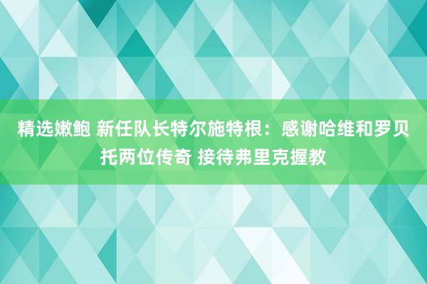 精选嫩鲍 新任队长特尔施特根：感谢哈维和罗贝托两位传奇 接待弗里克握教