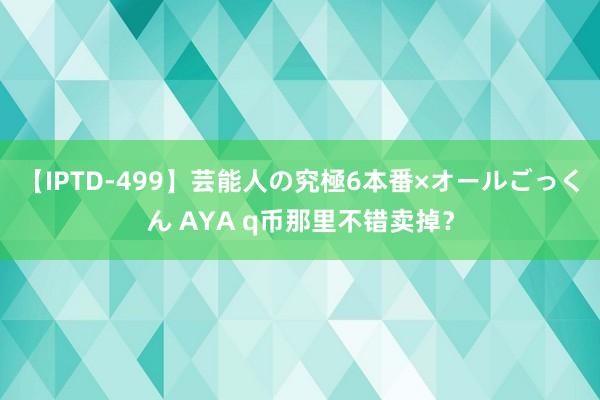 【IPTD-499】芸能人の究極6本番×オールごっくん AYA q币那里不错卖掉？