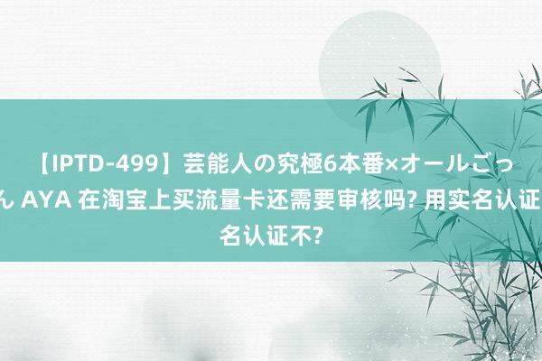 【IPTD-499】芸能人の究極6本番×オールごっくん AYA 在淘宝上买流量卡还需要审核吗? 用实名认证不?