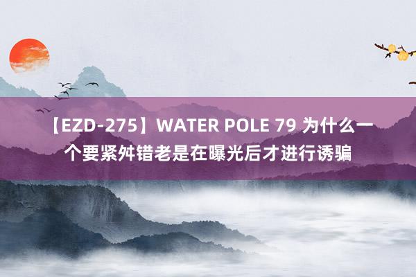 【EZD-275】WATER POLE 79 为什么一个要紧舛错老是在曝光后才进行诱骗