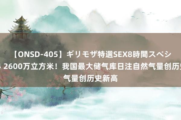 【ONSD-405】ギリモザ特選SEX8時間スペシャル 4 2600万立方米！我国最大储气库日注自然气量创历史新高