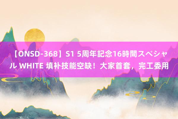 【ONSD-368】S1 5周年記念16時間スペシャル WHITE 填补技能空缺！大家首套，完工委用