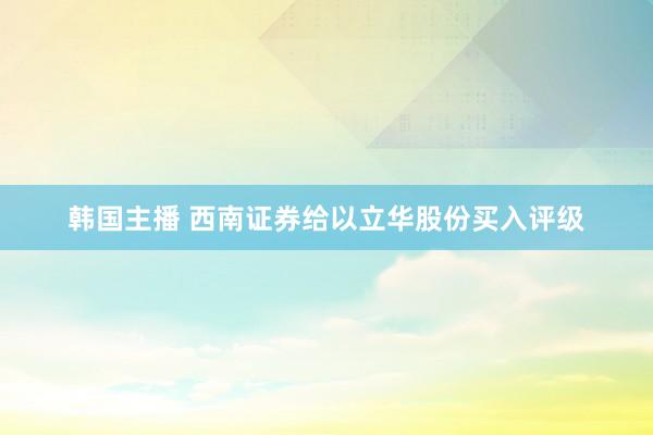 韩国主播 西南证券给以立华股份买入评级