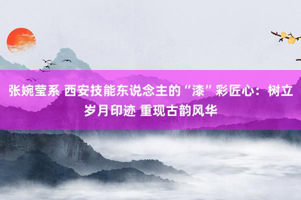 张婉莹系 西安技能东说念主的“漆”彩匠心：树立岁月印迹 重现古韵风华