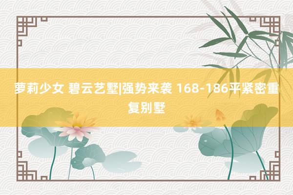 萝莉少女 碧云艺墅|强势来袭 168-186平紧密重复别墅