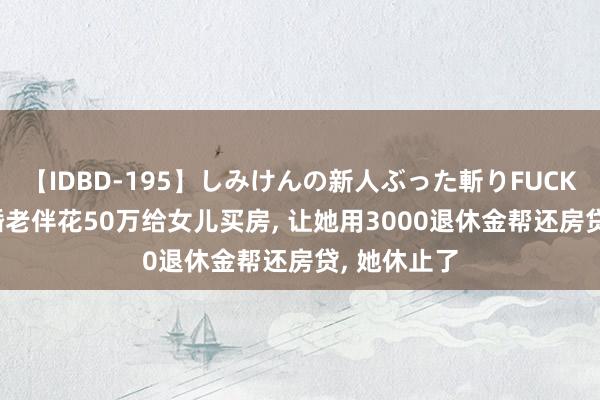 【IDBD-195】しみけんの新人ぶった斬りFUCK 6本番 再婚老伴花50万给女儿买房， 让她用3000退休金帮还房贷， 她休止了