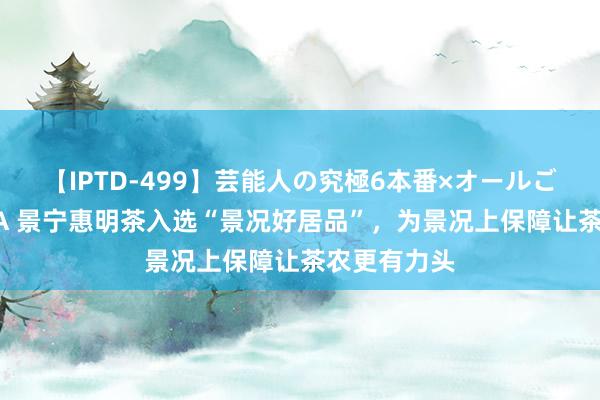 【IPTD-499】芸能人の究極6本番×オールごっくん AYA 景宁惠明茶入选“景况好居品”，为景况上保障让茶农更有力头