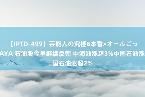 【IPTD-499】芸能人の究極6本番×オールごっくん AYA 石油股今早继续反弹 中海油涨超3%中国石油涨超2%