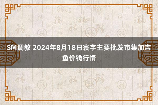 SM调教 2024年8月18日寰宇主要批发市集加吉鱼价钱行情