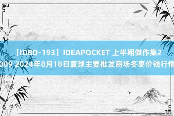 【IDBD-193】IDEAPOCKET 上半期傑作集2009 2024年8月18日寰球主要批发商场冬枣价钱行情