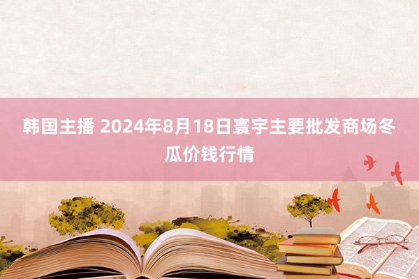 韩国主播 2024年8月18日寰宇主要批发商场冬瓜价钱行情