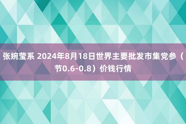 张婉莹系 2024年8月18日世界主要批发市集党参（节0.6-0.8）价钱行情