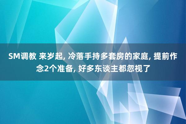 SM调教 来岁起， 冷落手持多套房的家庭， 提前作念2个准备， 好多东谈主都忽视了