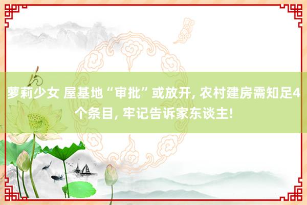 萝莉少女 屋基地“审批”或放开， 农村建房需知足4个条目， 牢记告诉家东谈主!