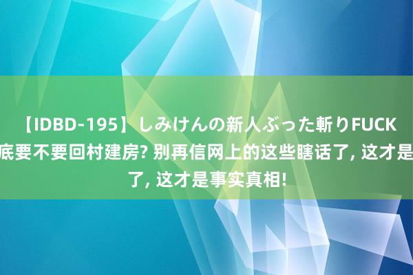 【IDBD-195】しみけんの新人ぶった斬りFUCK 6本番 到底要不要回村建房? 别再信网上的这些瞎话了， 这才是事实真相!