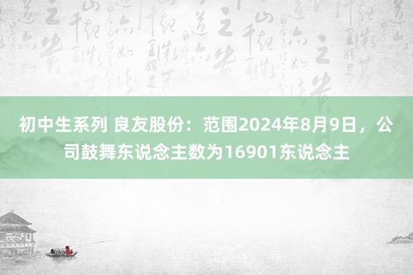 初中生系列 良友股份：范围2024年8月9日，公司鼓舞东说念主数为16901东说念主