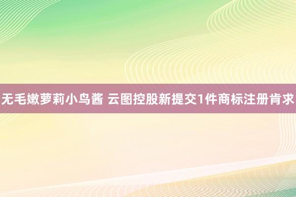 无毛嫩萝莉小鸟酱 云图控股新提交1件商标注册肯求