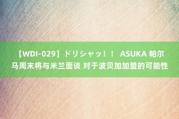 【WDI-029】ドリシャッ！！ ASUKA 帕尔马周末将与米兰面谈 对于波贝加加盟的可能性