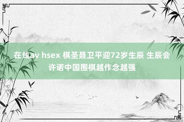 在线av hsex 棋圣聂卫平迎72岁生辰 生辰会许诺中国围棋越作念越强