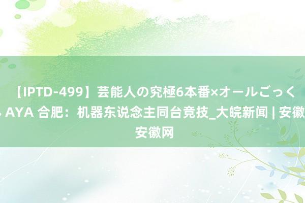 【IPTD-499】芸能人の究極6本番×オールごっくん AYA 合肥：机器东说念主同台竞技_大皖新闻 | 安徽网