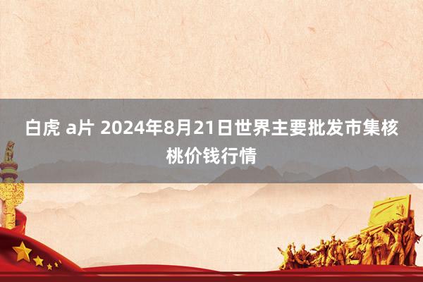 白虎 a片 2024年8月21日世界主要批发市集核桃价钱行情