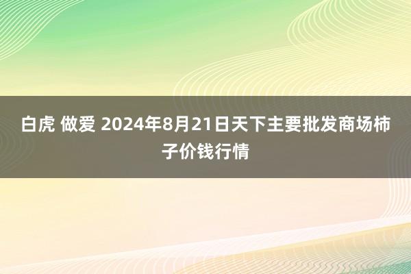 白虎 做爱 2024年8月21日天下主要批发商场柿子价钱行情