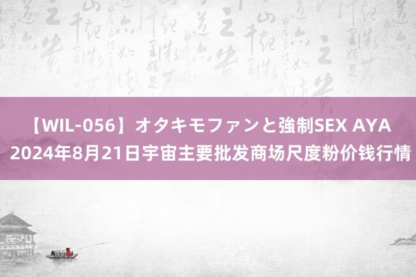 【WIL-056】オタキモファンと強制SEX AYA 2024年8月21日宇宙主要批发商场尺度粉价钱行情