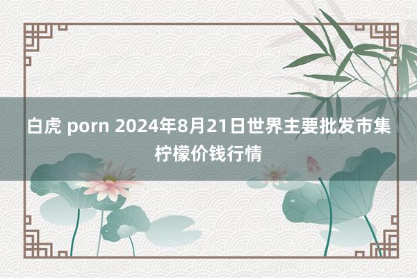 白虎 porn 2024年8月21日世界主要批发市集柠檬价钱行情