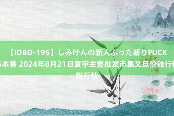 【IDBD-195】しみけんの新人ぶった斬りFUCK 6本番 2024年8月21日寰宇主要批发市集文旦价钱行情