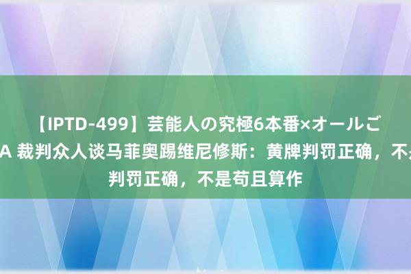 【IPTD-499】芸能人の究極6本番×オールごっくん AYA 裁判众人谈马菲奥踢维尼修斯：黄牌判罚正确，不是苟且算作