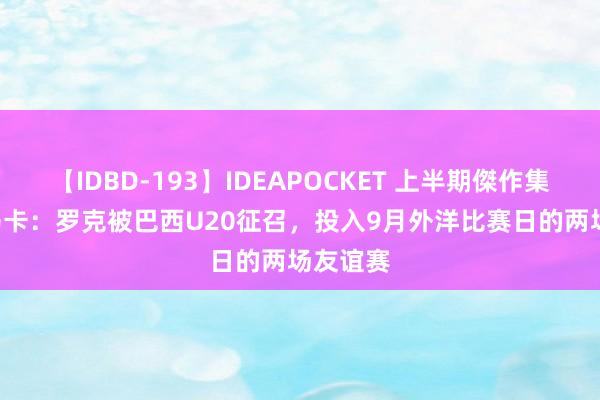 【IDBD-193】IDEAPOCKET 上半期傑作集2009 马卡：罗克被巴西U20征召，投入9月外洋比赛日的两场友谊赛