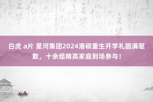 白虎 a片 星河集团2024港硕重生开学礼圆满驱散，十余组精英家庭到场参与！