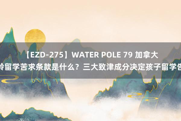 【EZD-275】WATER POLE 79 加拿大低龄留学苦求条款是什么？三大致津成分决定孩子留学告捷