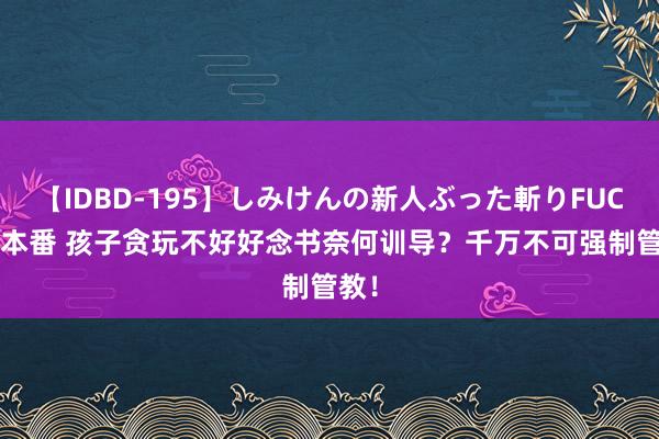 【IDBD-195】しみけんの新人ぶった斬りFUCK 6本番 孩子贪玩不好好念书奈何训导？千万不可强制管教！