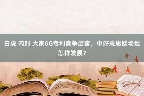 白虎 内射 大家6G专利竞争历害，中好意思欧场地怎样发展？