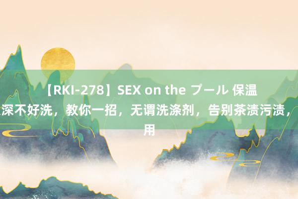 【RKI-278】SEX on the プール 保温杯太深不好洗，教你一招，无谓洗涤剂，告别茶渍污渍，实用