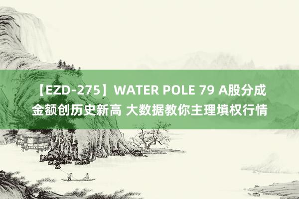 【EZD-275】WATER POLE 79 A股分成金额创历史新高 大数据教你主理填权行情