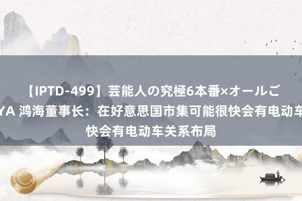 【IPTD-499】芸能人の究極6本番×オールごっくん AYA 鸿海董事长：在好意思国市集可能很快会有电动车关系布局