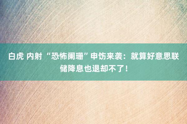 白虎 内射 “恐怖阑珊”申饬来袭：就算好意思联储降息也退却不了！