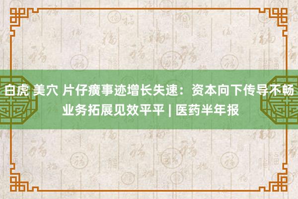 白虎 美穴 片仔癀事迹增长失速：资本向下传导不畅 业务拓展见效平平 | 医药半年报